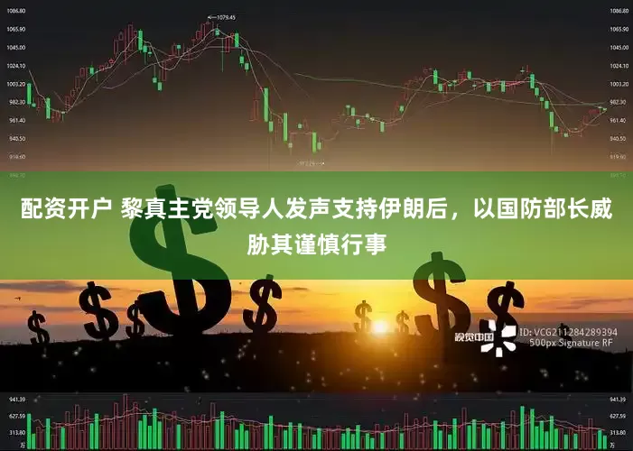 配资开户 黎真主党领导人发声支持伊朗后，以国防部长威胁其谨慎行事