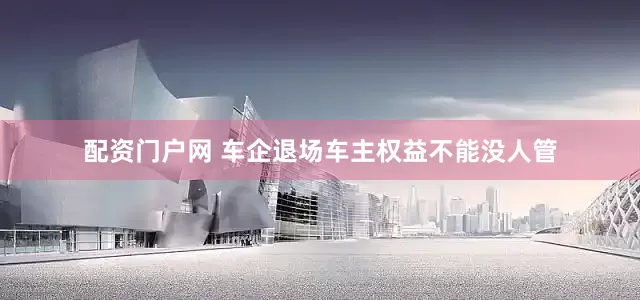 配资门户网 车企退场车主权益不能没人管