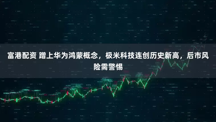 富港配资 蹭上华为鸿蒙概念，极米科技连创历史新高，后市风险需警惕