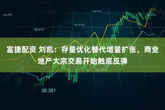 富捷配资 刘凯：存量优化替代增量扩张，商业地产大宗交易开始触底反弹