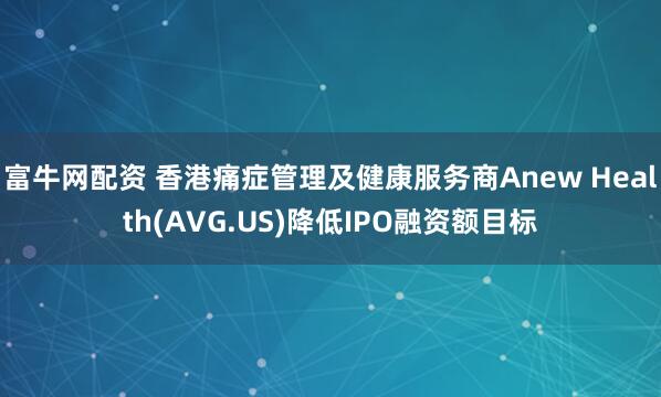 富牛网配资 香港痛症管理及健康服务商Anew Health(AVG.US)降低IPO融资额目标