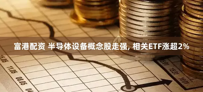 富港配资 半导体设备概念股走强, 相关ETF涨超2%