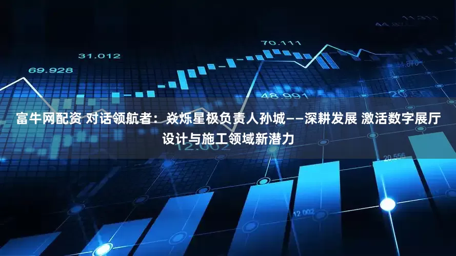 富牛网配资 对话领航者：焱烁星极负责人孙城——深耕发展 激活数字展厅设计与施工领域新潜力