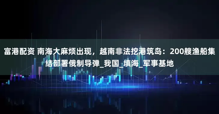 富港配资 南海大麻烦出现，越南非法挖港筑岛：200艘渔船集结部署俄制导弹_我国_填海_军事基地