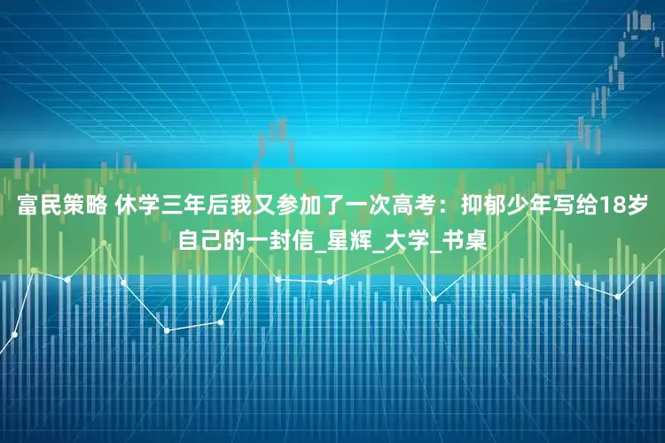 富民策略 休学三年后我又参加了一次高考：抑郁少年写给18岁自己的一封信_星辉_大学_书桌