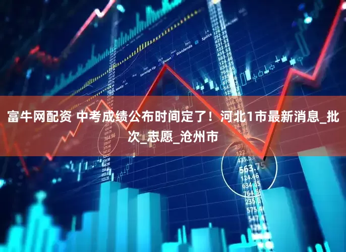 富牛网配资 中考成绩公布时间定了！河北1市最新消息_批次_志愿_沧州市