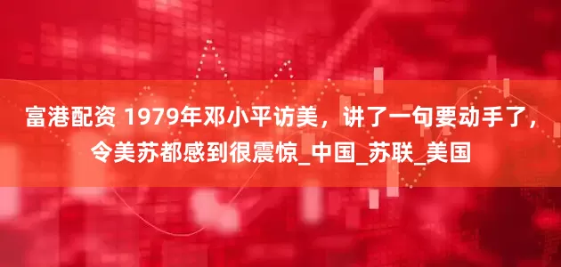 富港配资 1979年邓小平访美，讲了一句要动手了，令美苏都感到很震惊_中国_苏联_美国