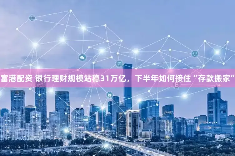 富港配资 银行理财规模站稳31万亿，下半年如何接住“存款搬家”