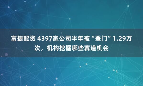 富捷配资 4397家公司半年被“登门”1.29万次，机构挖掘哪些赛道机会