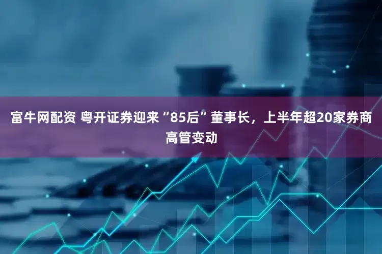 富牛网配资 粤开证券迎来“85后”董事长，上半年超20家券商高管变动