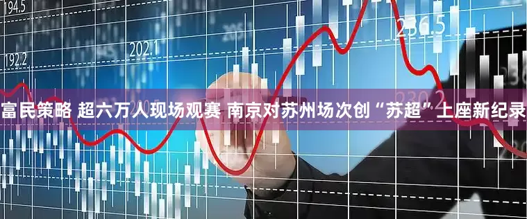 富民策略 超六万人现场观赛 南京对苏州场次创“苏超”上座新纪录