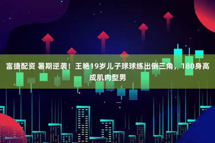 富捷配资 暑期逆袭！王艳19岁儿子球球练出倒三角，180身高成肌肉型男