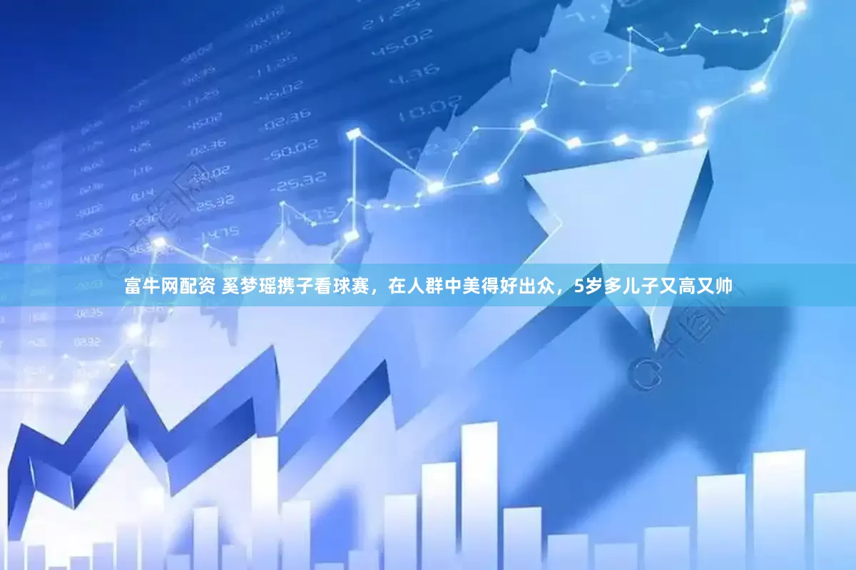 富牛网配资 奚梦瑶携子看球赛，在人群中美得好出众，5岁多儿子又高又帅
