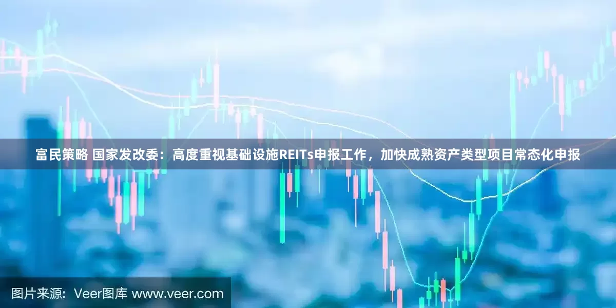 富民策略 国家发改委：高度重视基础设施REITs申报工作，加快成熟资产类型项目常态化申报