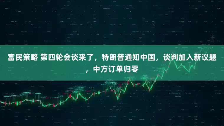 富民策略 第四轮会谈来了，特朗普通知中国，谈判加入新议题，中方订单归零